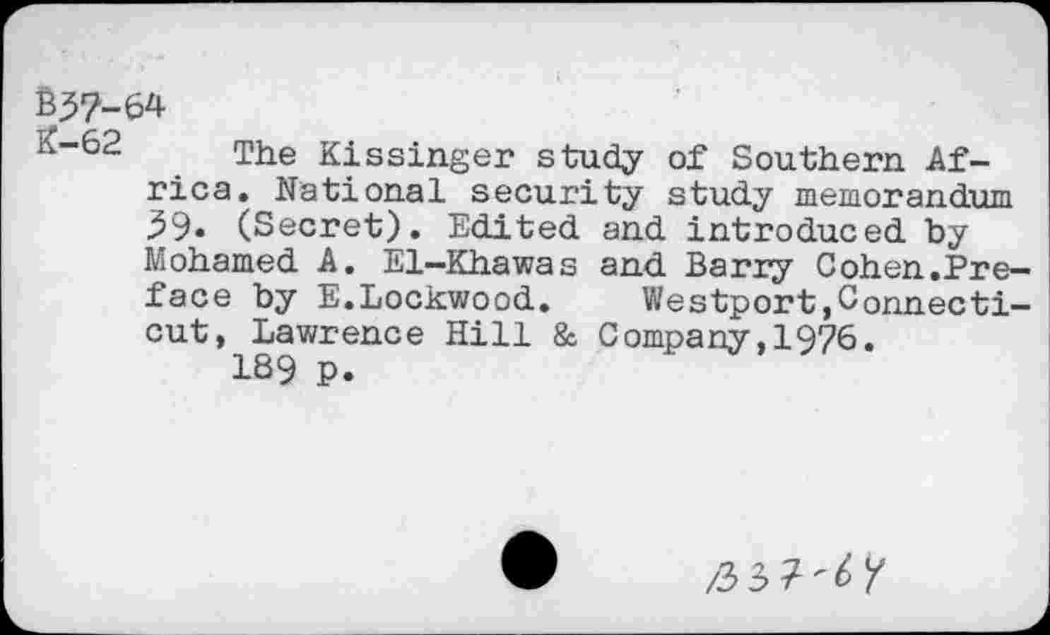 ﻿B57-64
The Kissinger study of Southern Africa. national security study memorandum 39. (Secret). Edited and introduced by Mohamed A. El—Khawas and Barry Cohen.Preface by E.Lockwood.	Westport,Connecti-
cut, Lawrence Hill & Company,1976.
189 P.
/33?^/